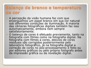 Balanço de branco e temperatura
de cor
 A percepção da visão humana faz com que
enxerguemos um papel branco em sua cor natural
sob diferentes condições de iluminação. A maioria
das câmeras fotográficas digitais também faz isso
automaticamente, embora nem sempre
satisfatoriamente.
 O balanço de cores é efetuado previamente, tanto na
fotografia com filmes como na fotografia digital. Na
fotografia com filmes a cores, desvios de cores
residuais são corrigidos posteriormente pelo
laboratório fotográfico, já na fotografia digital a
correção de cores no pós-processamento é feito ou
por editores gráficos ou pelo próprio fotógrafo antes
da impressão gráfica ou da revelação digital.
 