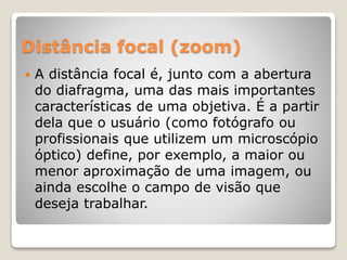 Distância focal (zoom)
 A distância focal é, junto com a abertura
do diafragma, uma das mais importantes
características de uma objetiva. É a partir
dela que o usuário (como fotógrafo ou
profissionais que utilizem um microscópio
óptico) define, por exemplo, a maior ou
menor aproximação de uma imagem, ou
ainda escolhe o campo de visão que
deseja trabalhar.
 
