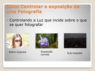 Como Controlar a exposição de
uma Fotografia
 Controlando a Luz que incide sobre o que
se quer fotografar
Sobre-exposta Exposição
correta
Sub-exposta
 