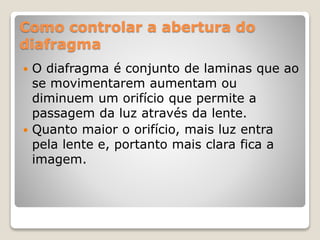 Como controlar a abertura do
diafragma
 O diafragma é conjunto de laminas que ao
se movimentarem aumentam ou
diminuem um orifício que permite a
passagem da luz através da lente.
 Quanto maior o orifício, mais luz entra
pela lente e, portanto mais clara fica a
imagem.
 