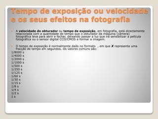 Tempo de exposição ou velocidade
e os seus efeitos na fotografia
 A velocidade do obturador ou tempo de exposição, em fotografia, está directamente
relacionada com a quantidade de tempo que o obturador da máquina (câmera)
fotográfica leva para abrir e fechar, deixando passar a luz que irá sensibilizar a película
fotográfica ou o sensor digital CCD/CMOS e formar a imagem.
 O tempo de exposição é normalmente dado no formato , em que X representa uma
fracção de tempo em segundos. Os valores comuns são:
1/8000 s
1/4000 s
1/2000 s
1/1000 s
1/500 s
1/250 s
1/125 s
1/60 s
1/30 s
1/15 s
1/8 s
1/4 s
1/2 s
1 s
 