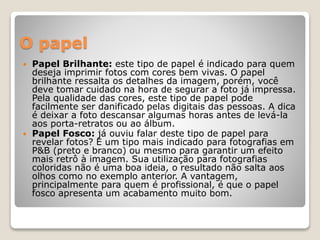 O papel
 Papel Brilhante: este tipo de papel é indicado para quem
deseja imprimir fotos com cores bem vivas. O papel
brilhante ressalta os detalhes da imagem, porém, você
deve tomar cuidado na hora de segurar a foto já impressa.
Pela qualidade das cores, este tipo de papel pode
facilmente ser danificado pelas digitais das pessoas. A dica
é deixar a foto descansar algumas horas antes de levá-la
aos porta-retratos ou ao álbum.
 Papel Fosco: já ouviu falar deste tipo de papel para
revelar fotos? É um tipo mais indicado para fotografias em
P&B (preto e branco) ou mesmo para garantir um efeito
mais retrô à imagem. Sua utilização para fotografias
coloridas não é uma boa ideia, o resultado não salta aos
olhos como no exemplo anterior. A vantagem,
principalmente para quem é profissional, é que o papel
fosco apresenta um acabamento muito bom.
 
