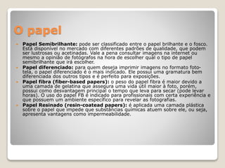 O papel
 Papel Semibrilhante: pode ser classificado entre o papel brilhante e o fosco.
Está disponível no mercado com diferentes padrões de qualidade, que podem
ser lustrosas ou acetinadas. Vale a pena consultar imagens na internet ou
mesmo a opinião de fotógrafos na hora de escolher qual o tipo de papel
semibrilhante que irá escolher.
 Papel diferenciado: para quem deseja imprimir imagens no formato foto-
tela, o papel diferenciado é o mais indicado. Ele possui uma gramatura bem
diferenciada dos outros tipos e é perfeito para exposições.
 Papel fibra (fiber-based papers): o peso do papel fibra é maior devido a
uma camada de gelatina que assegura uma vida útil maior à foto, porém,
possui como desvantagem principal o tempo que leva para secar (pode levar
horas). O uso do papel FB é indicado para profissionais com certa experiência e
que possuem um ambiente específico para revelar as fotografias.
 Papel Resinado (resin-coatead papers): é aplicada uma camada plástica
sobre o papel que impede que substâncias químicas atuem sobre ele, ou seja,
apresenta vantagens como impermeabilidade.
 