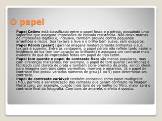 O papel
 Papel Cetim: está classificado entre o papel fosco e o pérola, possuindo uma
superfície que assegura impressões de elevada resistência. Não deixa marcas
de impressões digitais e, inclusive, também previne contra pequenos
arranhões e riscos. Sua textura é leve e o brilho bem suave, sem exageros.
 Papel Pérola (pearl): garante imagens moderadamente brilhantes e sua
textura é superior. Entre as vantagens, o papel pérola não reflete tanto assim a
incidência de luz (em comparação ao brilhante) e assegura um contraste mais
evidente do que as impressões feitas em papel do tipo cetim.
 Papel tom quente e papel de contraste fixo: são menos populares, mas
com diferenças marcantes. Por exemplo, o papel de tom quente (warmtone) é
fabricado com cloreto de prata e também cloro-brometo de prata, sendo ideais
para imagens com tons como vermelhos, marrons e amarelos. Já o papel de
contraste fixo possui variados números de grau (1 ao 5) para determinar seu
contraste.
 Papel de contraste variável: também conhecido como papel multigrade
(MG), permite a sensibilização das camadas que geram contraste na imagem.
Neste caso, por exemplo, quanto mais tons de vermelho no filtro, maior será o
contraste final da fotografia. Com tons de amarelo, o efeito é oposto.
 