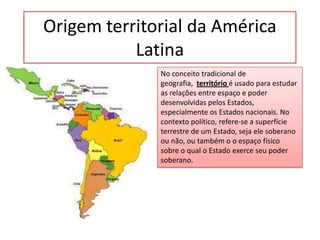 Origem territorial da América
Latina
No conceito tradicional de
geografia, território é usado para estudar
as relações entre espaço e poder
desenvolvidas pelos Estados,
especialmente os Estados nacionais. No
contexto político, refere-se a superfície
terrestre de um Estado, seja ele soberano
ou não, ou também o o espaço físico
sobre o qual o Estado exerce seu poder
soberano.

 