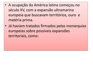 • A ocupação da América latina começou no
século XV, com a expansão ultramarina
europeia que buscavam territórios, ouro e
matéria prima.
• Já haviam tratados firmados pelas monarquias
europeias sobre possíveis expansões
territoriais, como:

 