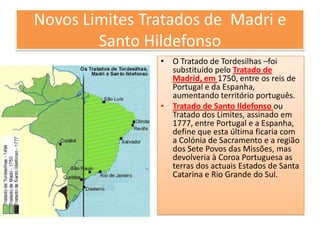Novos Limites Tratados de Madri e
Santo Hildefonso
• O Tratado de Tordesilhas –foi
substituído pelo Tratado de
Madrid, em 1750, entre os reis de
Portugal e da Espanha,
aumentando território português.
• Tratado de Santo Ildefonso ou
Tratado dos Limites, assinado em
1777, entre Portugal e a Espanha,
define que esta última ficaria com
a Colónia de Sacramento e a região
dos Sete Povos das Missões, mas
devolveria à Coroa Portuguesa as
terras dos actuais Estados de Santa
Catarina e Rio Grande do Sul.

 