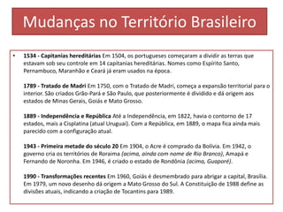 Mudanças no Território Brasileiro
•

1534 - Capitanias hereditárias Em 1504, os portugueses começaram a dividir as terras que
estavam sob seu controle em 14 capitanias hereditárias. Nomes como Espírito Santo,
Pernambuco, Maranhão e Ceará já eram usados na época.
1789 - Tratado de Madri Em 1750, com o Tratado de Madri, começa a expansão territorial para o
interior. São criados Grão-Pará e São Paulo, que posteriormente é dividido e dá origem aos
estados de Minas Gerais, Goiás e Mato Grosso.
1889 - Independência e República Até a Independência, em 1822, havia o contorno de 17
estados, mais a Cisplatina (atual Uruguai). Com a República, em 1889, o mapa fica ainda mais
parecido com a configuração atual.
1943 - Primeira metade do século 20 Em 1904, o Acre é comprado da Bolívia. Em 1942, o
governo cria os territórios de Roraima (acima, ainda com nome de Rio Branco), Amapá e
Fernando de Noronha. Em 1946, é criado o estado de Rondônia (acima, Guaporé).

1990 - Transformações recentes Em 1960, Goiás é desmembrado para abrigar a capital, Brasília.
Em 1979, um novo desenho dá origem a Mato Grosso do Sul. A Constituição de 1988 define as
divisões atuais, indicando a criação de Tocantins para 1989.

 