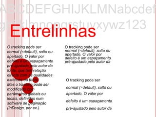 ABCDEFGHIJKLMNabcdef
ghijklmnopqrstuvxywz123
  Entrelinhas
 O tracking pode ser           O tracking pode ser
 normal (=default), solto ou   normal (=default), solto ou
                               apertado. O valor por
 apertado. O valor por         defeito é um espaçamento
 defeito é um espaçamento      pré-ajustado pelo autor da
 pré-ajustado pelo autor da
 fonte, que tem relação
 directa com as qualidades
 estéticas da fonte.           O tracking pode ser
 Mas o tracking pode ser
 modificado com                normal (=default), solto ou
 parâmetros globais ou         apertado. O valor por
 locais, definidos num
                               defeito é um espaçamento
 software de paginação
 (InDesign, por ex.).          pré-ajustado pelo autor da
 