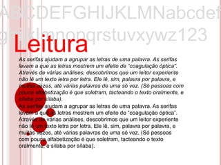 ABCDEFGHIJKLMNabcdef
ghijklmnopqrstuvxywz123
 Leitura
  As serifas ajudam a agrupar as letras de uma palavra. As serifas
  levam a que as letras mostrem um efeito de “coagulação óptica”.
  Através de várias análises, descobrimos que um leitor experiente
  não lê um texto letra por letra. Ele lê, sim, palavra por palavra, e
  muitas vezes, até várias palavras de uma só vez. (Só pessoas com
  pouca alfabetização é que soletram, tacteando o texto oralmente, e
  sílaba por sílaba).
  As serifas ajudam a agrupar as letras de uma palavra. As serifas
  levam a que as letras mostrem um efeito de “coagulação óptica”.
  Através de várias análises, descobrimos que um leitor experiente
  não lê um texto letra por letra. Ele lê, sim, palavra por palavra, e
  muitas vezes, até várias palavras de uma só vez. (Só pessoas
  com pouca alfabetização é que soletram, tacteando o texto
  oralmente, e sílaba por sílaba).
 