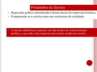 Primórdios da Escrita
• Expressão gráfica subordinada à forma linear da expressão fonética.
• Compreende-se a escrita como um continuum da oralidade.




• A escrita alfabética é apenas um dos modos de representação
  gráfica, o que não a faz superior aos outros modos de escrita.
 