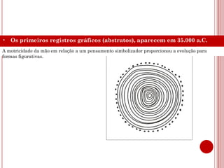 • Os primeiros registros gráficos (abstratos), aparecem em 35.000 a.C.
A motricidade da mão em relação a um pensamento simbolizador proporcionou a evolução para
formas figurativas.
 