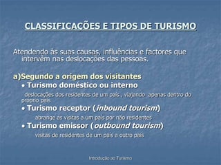 Introdução ao Turismo
CLASSIFICAÇÕES E TIPOS DE TURISMO
Atendendo às suas causas, influências e factores que
intervêm nas deslocações das pessoas.
a)Segundo a origem dos visitantes
 Turismo doméstico ou interno
deslocações dos residentes de um país , viajando apenas dentro do
próprio país
 Turismo receptor (inbound tourism)
abrange as visitas a um país por não residentes
 Turismo emissor (outbound tourism)
visitas de residentes de um país a outro país
 