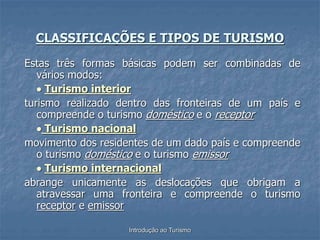 Introdução ao Turismo
Estas três formas básicas podem ser combinadas de
vários modos:
 Turismo interior
turismo realizado dentro das fronteiras de um país e
compreende o turismo doméstico e o receptor
 Turismo nacional
movimento dos residentes de um dado país e compreende
o turismo doméstico e o turismo emissor
 Turismo internacional
abrange unicamente as deslocações que obrigam a
atravessar uma fronteira e compreende o turismo
receptor e emissor
CLASSIFICAÇÕES E TIPOS DE TURISMO
 