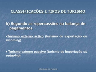 Introdução ao Turismo
b) Segundo as repercussões na balança de
pagamentos
CLASSIFICAÇÕES E TIPOS DE TURISMO
Turismo externo activo (turismo de exportação ou
incoming)
 Turismo externo passivo (turismo de importação ou
outgoing)
 
