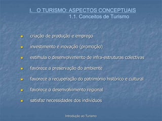 Introdução ao Turismo
I. O TURISMO: ASPECTOS CONCEPTUAIS
1.1. Conceitos de Turismo
 criação de produção e emprego
 investimento e inovação (promoção)
 estimula o desenvolvimento de infra-estruturas colectivas
 favorece a preservação do ambiente
 favorece a recuperação do património histórico e cultural
 favorece o desenvolvimento regional
 satisfaz necessidades dos indivíduos
 