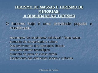 Introdução ao Turismo
TURISMO DE MASSAS E TURISMO DE
MINORIAS:
A QUALIDADE NO TURISMO
O turismo hoje é uma actividade popular e
massificada:
- Incremento do rendimento individual / férias pagas
- Aumento da escolaridade e cultura
- Desenvolvimento das ideologias liberais
- Desenvolvimento tecnológico
- Aumento do peso da classe média
- Esbatimento das diferenças sociais e culturais
 