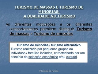 Introdução ao Turismo
TURISMO DE MASSAS E TURISMO DE
MINORIAS:
A QUALIDADE NO TURISMO
As diferentes motivações e os diferentes
comportamentos permitem distinguir Turismo
de massas e Turismo de minorias
Turismo de minorias / turismo alternativo
Turismo realizado por pequenos grupos ou
indivíduos / famílias isoladas, caracterizado por um
princípio de selecção económica e/ou cultural.
 