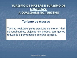 Introdução ao Turismo
TURISMO DE MASSAS E TURISMO DE
MINORIAS:
A QUALIDADE NO TURISMO
Turismo de massas
Turismo realizado pelas pessoas de menor nível
de rendimentos, viajando em grupos, com gastos
reduzidos e permanência de curta duração.
 