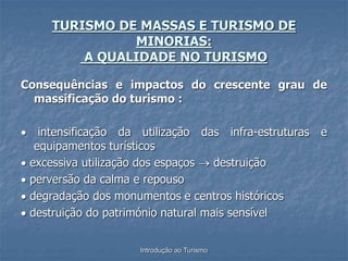 Introdução ao Turismo
TURISMO DE MASSAS E TURISMO DE
MINORIAS:
A QUALIDADE NO TURISMO
Consequências e impactos do crescente grau de
massificação do turismo :
 intensificação da utilização das infra-estruturas e
equipamentos turísticos
 excessiva utilização dos espaços  destruição
 perversão da calma e repouso
 degradação dos monumentos e centros históricos
 destruição do património natural mais sensível
 