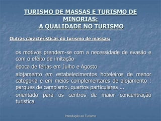 Introdução ao Turismo
TURISMO DE MASSAS E TURISMO DE
MINORIAS:
A QUALIDADE NO TURISMO
Outras características do turismo de massas:
- os motivos prendem-se com a necessidade de evasão e
com o efeito de imitação
- época de férias em Julho e Agosto
- alojamento em estabelecimentos hoteleiros de menor
categoria e em meios complementares de alojamento :
parques de campismo, quartos particulares ...
- orientado para os centros de maior concentração
turística
 