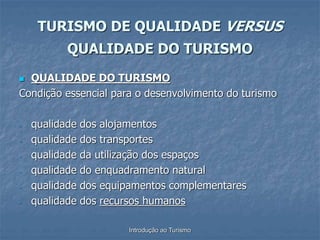 Introdução ao Turismo
 QUALIDADE DO TURISMO
Condição essencial para o desenvolvimento do turismo
- qualidade dos alojamentos
- qualidade dos transportes
- qualidade da utilização dos espaços
- qualidade do enquadramento natural
- qualidade dos equipamentos complementares
- qualidade dos recursos humanos
TURISMO DE QUALIDADE VERSUS
QUALIDADE DO TURISMO
 