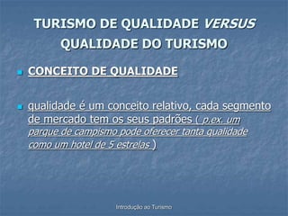 Introdução ao Turismo
 CONCEITO DE QUALIDADE
 qualidade é um conceito relativo, cada segmento
de mercado tem os seus padrões ( p.ex. um
parque de campismo pode oferecer tanta qualidade
como um hotel de 5 estrelas )
TURISMO DE QUALIDADE VERSUS
QUALIDADE DO TURISMO
 