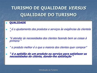 Introdução ao Turismo
 QUALIDADE
 “ é o ajustamento dos produtos e serviços às exigências da clientela
“
 “é atender às necessidades dos clientes fazendo bem as coisas à
primeira “
 “ o produto melhor é o que a maioria dos clientes quer comprar”
 “ é a aptidão de um produto ou serviço para satisfazer as
necessidades do cliente, dando-lhe satisfação “
TURISMO DE QUALIDADE VERSUS
QUALIDADE DO TURISMO
 