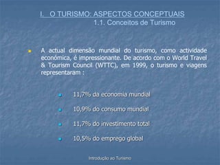 Introdução ao Turismo
I. O TURISMO: ASPECTOS CONCEPTUAIS
1.1. Conceitos de Turismo
 A actual dimensão mundial do turismo, como actividade
económica, é impressionante. De acordo com o World Travel
& Tourism Council (WTTC), em 1999, o turismo e viagens
representaram :
 11,7% da economia mundial
 10,9% do consumo mundial
 11,7% do investimento total
 10,5% do emprego global
 