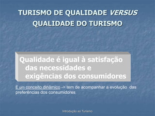 Introdução ao Turismo
TURISMO DE QUALIDADE VERSUS
QUALIDADE DO TURISMO
Qualidade é igual à satisfação
das necessidades e
exigências dos consumidores
É um conceito dinâmico -> tem de acompanhar a evolução das
preferências dos consumidores
 