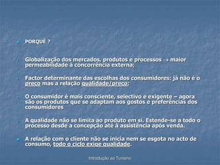 Introdução ao Turismo
 PORQUÊ ?
 Globalização dos mercados, produtos e processos  maior
permeabilidade à concorrência externa;
 Factor determinante das escolhas dos consumidores: já não é o
preço mas a relação qualidade/preço;
 O consumidor é mais consciente, selectivo e exigente – agora
são os produtos que se adaptam aos gostos e preferências dos
consumidores
 A qualidade não se limita ao produto em si. Estende-se a todo o
processo desde a concepção até à assistência após venda.
 A relação com o cliente não se inicia nem se esgota no acto de
consumo, todo o ciclo exige qualidade.
 