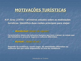 Introdução ao Turismo
MOTIVAÇÕES TURÍSTICAS
H.P. Gray (1970) – primeiros estudos sobre as motivações
turísticas. Identifica duas razões principais para viajar:
 Wanderlust (desejo de vaguear)
Característica básica da natureza humana que leva a deixar as coisas que
são familiares e procurar lugares e culturas diferentes.
 Sunlust ( desejo de sol )
Depende da existência, noutro lugar, de amenidades diferentes ou
melhores das que estão disponíveis na área de residência.
 