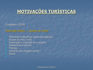 Introdução ao Turismo
MOTIVAÇÕES TURÍSTICAS
Crompton (1979)
Motivação básica  Quebra de rotina
 Motivações específicas (sócio-psicológicas):
 Escape do meio vivido
 Exploração e avaliação de si próprio
 Relaxamento/repouso
 Prestígio
 Aumento das relações sociais
 Saúde
 …
 