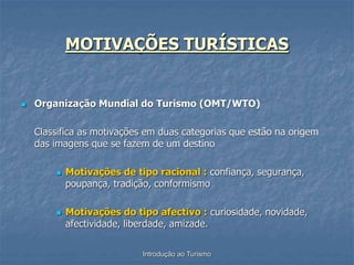 Introdução ao Turismo
MOTIVAÇÕES TURÍSTICAS
 Organização Mundial do Turismo (OMT/WTO)
Classifica as motivações em duas categorias que estão na origem
das imagens que se fazem de um destino
 Motivações de tipo racional : confiança, segurança,
poupança, tradição, conformismo
 Motivações do tipo afectivo : curiosidade, novidade,
afectividade, liberdade, amizade.
 