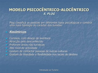 Introdução ao Turismo
MODELO PSICOCÊNTRICO-ALOCÊNTRICO
S. PLOG
Plog classifica as pessoas em diferentes tipos psicológicos e constrói
uma nova tipologia do carácter dos turistas.
 Alocêntricos
 Curiosos, com desejo de aventura
 Atracção pelo desconhecido
 Preferem áreas não turísticas
 Alto nível de actividade
 Gostam de contactar pessoas de outras culturas
 Gostam de liberdade e flexibilidade nos locais de destino
 