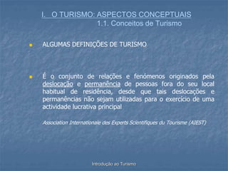 Introdução ao Turismo
I. O TURISMO: ASPECTOS CONCEPTUAIS
1.1. Conceitos de Turismo
 ALGUMAS DEFINIÇÕES DE TURISMO
 É o conjunto de relações e fenómenos originados pela
deslocação e permanência de pessoas fora do seu local
habitual de residência, desde que tais deslocações e
permanências não sejam utilizadas para o exercício de uma
actividade lucrativa principal
Association Internationale des Experts Scientifiques du Tourisme (AIEST)
 