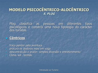 Introdução ao Turismo
MODELO PSICOCÊNTRICO-ALOCÊNTRICO
S. PLOG
Plog classifica as pessoas em diferentes tipos
psicológicos e constrói uma nova tipologia do carácter
dos turistas.
 Cêntricos
 fraco pendor pela aventura
 procura os destinos mais em voga
 descontracção e prazer: simples diversão e entretenimento
 Clima, sol , termas
 