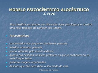 Introdução ao Turismo
MODELO PSICOCÊNTRICO-ALOCÊNTRICO
S. PLOG
Plog classifica as pessoas em diferentes tipos psicológicos e constrói
uma nova tipologia do carácter dos turistas.
 Psicocêntricos
 concentrados nos pequenos problemas pessoais
 inibidos, ansiosos, passivos
 pouco interesse pelo mundo exterior
 quanto aos destinos turísticos preferem os que já conhecem ou os
mais frequentados
 preferem viagens organizadas
 destinos que não perturbem o seu modo de vida
 