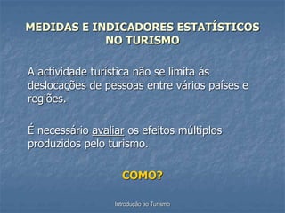 Introdução ao Turismo
MEDIDAS E INDICADORES ESTATÍSTICOS
NO TURISMO
A actividade turística não se limita ás
deslocações de pessoas entre vários países e
regiões.
É necessário avaliar os efeitos múltiplos
produzidos pelo turismo.
COMO?
 