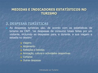 Introdução ao Turismo
MEDIDAS E INDICADORES ESTATÍSTICOS NO
TURISMO
3. DESPESAS TURÍSTICAS
 As despesas turísticas são, de acordo com as estatísticas de
turismo da OMT, “as despesas de consumo totais feitas por um
visitante, incluindo as despesas para, e durante, a sua viagem e
estadia no destino”
 Viagens
 Alojamento
 Refeições e bebidas
 Animação, cultura e actividades desportivas
 Compras
 Outras despesas
 