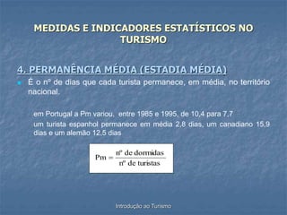 Introdução ao Turismo
MEDIDAS E INDICADORES ESTATÍSTICOS NO
TURISMO
4. PERMANÊNCIA MÉDIA (ESTADIA MÉDIA)
 É o nº de dias que cada turista permanece, em média, no território
nacional.
-em Portugal a Pm variou, entre 1985 e 1995, de 10,4 para 7,7
-um turista espanhol permanece em média 2,8 dias, um canadiano 15,9
dias e um alemão 12,5 dias
turistas
de
nº
dormidas
de
nº
Pm 
 