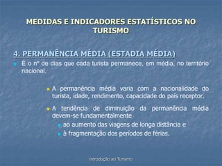 Introdução ao Turismo
MEDIDAS E INDICADORES ESTATÍSTICOS NO
TURISMO
4. PERMANÊNCIA MÉDIA (ESTADIA MÉDIA)
 É o nº de dias que cada turista permanece, em média, no território
nacional.
 A permanência média varia com a nacionalidade do
turista, idade, rendimento, capacidade do país receptor.
 A tendência de diminuição da permanência média
devem-se fundamentalmente
 ao aumento das viagens de longa distância e
 à fragmentação dos períodos de férias.
 