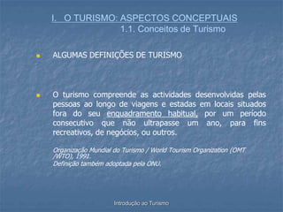 Introdução ao Turismo
I. O TURISMO: ASPECTOS CONCEPTUAIS
1.1. Conceitos de Turismo
 ALGUMAS DEFINIÇÕES DE TURISMO
 O turismo compreende as actividades desenvolvidas pelas
pessoas ao longo de viagens e estadas em locais situados
fora do seu enquadramento habitual, por um período
consecutivo que não ultrapasse um ano, para fins
recreativos, de negócios, ou outros.
Organização Mundial do Turismo / World Tourism Organization (OMT
/WTO), 1991.
Definição também adoptada pela ONU.
 