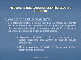 Introdução ao Turismo
MEDIDAS E INDICADORES ESTATÍSTICOS NO
TURISMO
5. CAPACIDADE DE ALOJAMENTO
 É o potencial turístico existente num país ou região, que permite
avaliar o número de dormidas que os meios de alojamento
oferecem num determinado momento ou período. É um indicador
importante por constituir a base da oferta turística.
 obtém-se multiplicando o nº de camas, quartos ou
lugares existentes pelo número de dias do período
considerado.
 Mede o potencial da oferta e não o seu número
efectivamente disponível.
 
