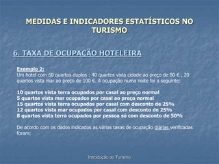 Introdução ao Turismo
MEDIDAS E INDICADORES ESTATÍSTICOS NO
TURISMO
6. TAXA DE OCUPAÇÃO HOTELEIRA
Exemplo 2:
Um hotel com 60 quartos duplos : 40 quartos vista cidade ao preço de 80 € , 20
quartos vista mar ao preço de 100 €. A ocupação numa noite foi a seguinte:
10 quartos vista terra ocupados por casal ao preço normal
5 quartos vista mar ocupados por casal ao preço normal
15 quartos vista terra ocupados por casal com desconto de 25%
12 quartos vista mar ocupados por casal com desconto de 25%
8 quartos vista terra ocupados por pessoa só com desconto de 50%
De acordo com os dados indicados as várias taxas de ocupação diárias verificadas
foram:
 