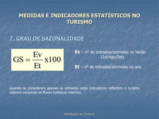 Introdução ao Turismo
MEDIDAS E INDICADORES ESTATÍSTICOS NO
TURISMO
7. GRAU DE SAZONALIDADE
x100
Et
Ev
GS 
Ev – nº de entradas/dormidas no Verão
(Jul/Ago/Set)
Et – nº de entradas/dormidas no ano
quando se consideram apenas as entradas estes indicadores reflectem o turismo
externo excluindo os fluxos turísticos internos.
 