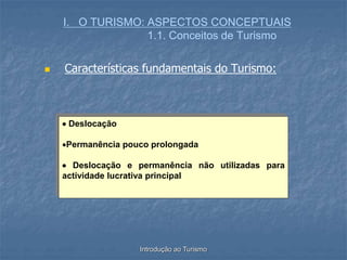 Introdução ao Turismo
I. O TURISMO: ASPECTOS CONCEPTUAIS
1.1. Conceitos de Turismo
 Características fundamentais do Turismo:
 Deslocação
Permanência pouco prolongada
 Deslocação e permanência não utilizadas para
actividade lucrativa principal
 