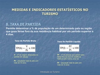 Introdução ao Turismo
MEDIDAS E INDICADORES ESTATÍSTICOS NO
TURISMO
8. TAXA DE PARTIDA
Permite determinar a % de população de um determinado país ou região
que goza férias fora da sua residência habitual por um período superior a
4 dias.
100
x
Pt
V
TP(b) 
V – nº de viagens efectuadas no
período em estudo
Pt – população total do país com
mais de 15 anos
Taxa de Partida Bruta
100
x
Pt
Pf
TP(l) 
Taxa de Partida Líquida
Pf – nº de pessoas que partem para
férias fora da área de residência
habitual pelo menos uma vez
Pt – população total do país com
mais de 15 anos
 