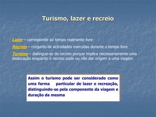 Turismo, lazer e recreio
Lazer – corresponde ao tempo realmente livre
Recreio – conjunto de actividades exercidas durante o tempo livre
Turismo – distingue-se do recreio porque implica necessariamente uma
deslocação enquanto o recreio pode ou não dar origem a uma viagem
Assim o turismo pode ser considerado como
uma forma particular de lazer e recreação,
distinguindo-se pela componente da viagem e
duração da mesma
 