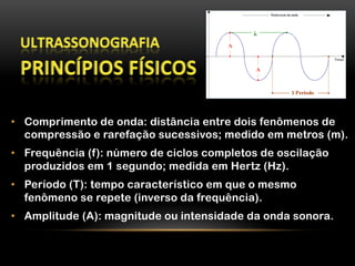 •  Comprimento de onda: distância entre dois fenômenos de
compressão e rarefação sucessivos; medido em metros (m).
•  Frequência (f): número de ciclos completos de oscilação
produzidos em 1 segundo; medida em Hertz (Hz).
•  Período (T): tempo característico em que o mesmo
fenômeno se repete (inverso da frequência).
•  Amplitude (A): magnitude ou intensidade da onda sonora.
 